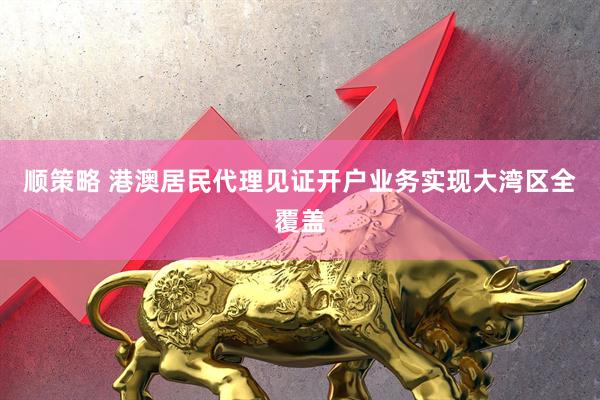 顺策略 港澳居民代理见证开户业务实现大湾区全覆盖