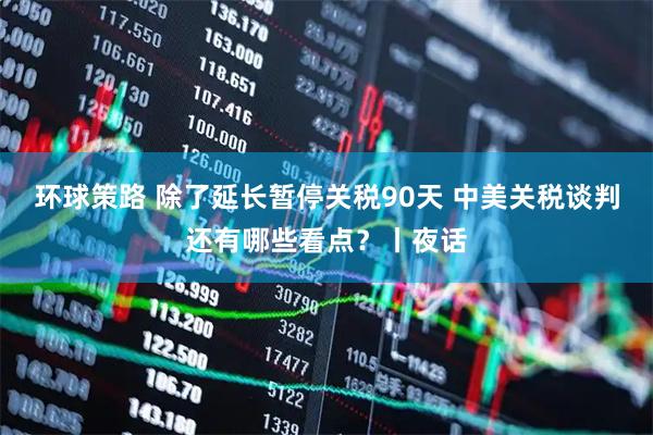 环球策路 除了延长暂停关税90天 中美关税谈判还有哪些看点？丨夜话