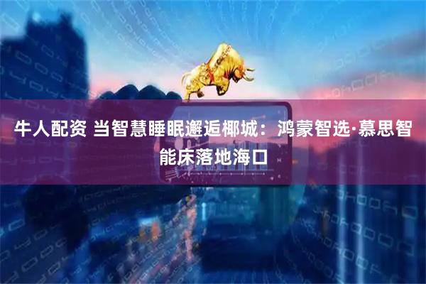 牛人配资 当智慧睡眠邂逅椰城：鸿蒙智选·慕思智能床落地海口