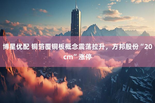 博星优配 铜箔覆铜板概念震荡拉升，方邦股份“20cm”涨停
