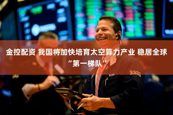 金控配资 我国将加快培育太空算力产业 稳居全球“第一梯队”