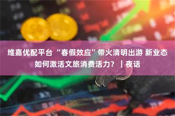 维嘉优配平台 “春假效应”带火清明出游 新业态如何激活文旅消费活力？｜夜话