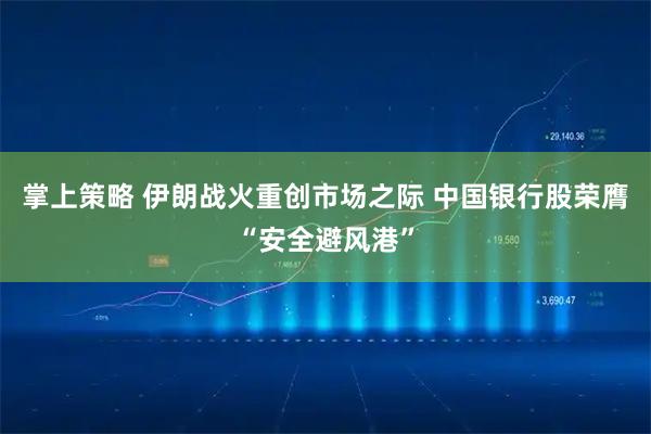 掌上策略 伊朗战火重创市场之际 中国银行股荣膺“安全避风港”