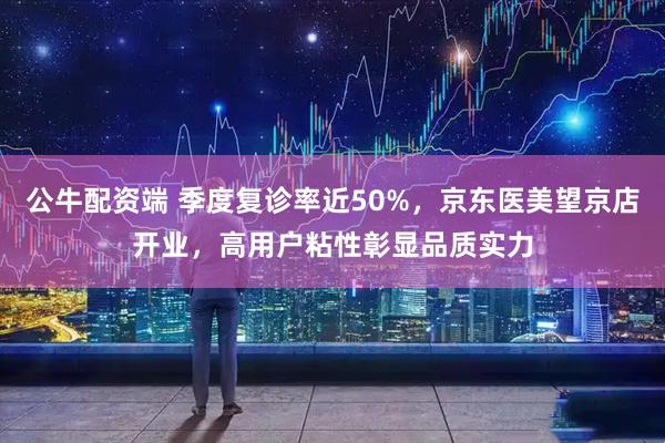 公牛配资端 季度复诊率近50%，京东医美望京店开业，高用户粘性彰显品质实力