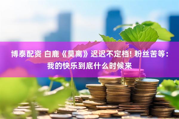 博泰配资 白鹿《莫离》迟迟不定档! 粉丝苦等：我的快乐到底什么时候来