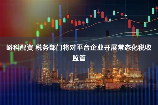 峪科配资 税务部门将对平台企业开展常态化税收监管